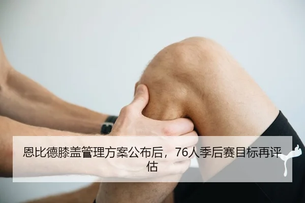 恩比德膝盖管理方案公布后，76人季后赛目标再评估